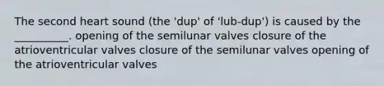 The second heart sound (the 'dup' of 'lub-dup') is caused by the __________. opening of the semilunar valves closure of the atrioventricular valves closure of the semilunar valves opening of the atrioventricular valves