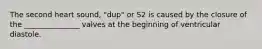 The second heart sound, "dup" or S2 is caused by the closure of the _______________ valves at the beginning of ventricular diastole.