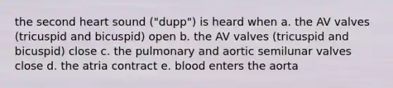 the second heart sound ("dupp") is heard when a. the AV valves (tricuspid and bicuspid) open b. the AV valves (tricuspid and bicuspid) close c. the pulmonary and aortic semilunar valves close d. the atria contract e. blood enters the aorta