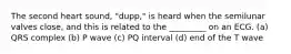 The second heart sound, "dupp," is heard when the semilunar valves close, and this is related to the _________ on an ECG. (a) QRS complex (b) P wave (c) PQ interval (d) end of the T wave