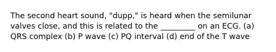 The second heart sound, "dupp," is heard when the semilunar valves close, and this is related to the _________ on an ECG. (a) QRS complex (b) P wave (c) PQ interval (d) end of the T wave