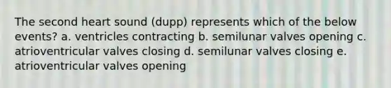 The second heart sound (dupp) represents which of the below events? a. ventricles contracting b. semilunar valves opening c. atrioventricular valves closing d. semilunar valves closing e. atrioventricular valves opening