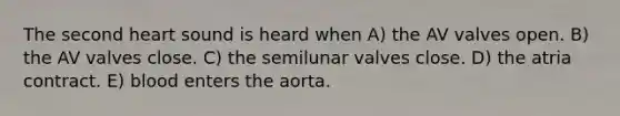 The second heart sound is heard when A) the AV valves open. B) the AV valves close. C) the semilunar valves close. D) the atria contract. E) blood enters the aorta.