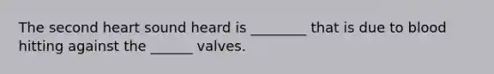 The second heart sound heard is ________ that is due to blood hitting against the ______ valves.