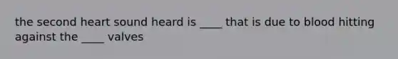 the second heart sound heard is ____ that is due to blood hitting against the ____ valves