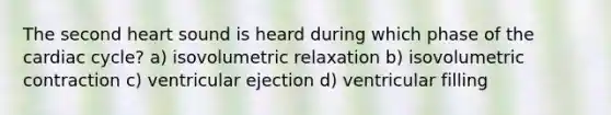 The second heart sound is heard during which phase of the cardiac cycle? a) isovolumetric relaxation b) isovolumetric contraction c) ventricular ejection d) ventricular filling