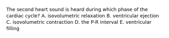 The second heart sound is heard during which phase of the cardiac cycle? A. isovolumetric relaxation B. ventricular ejection C. isovolumetric contraction D. the P-R interval E. ventricular filling