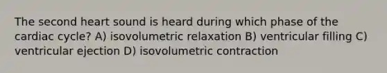 The second heart sound is heard during which phase of the cardiac cycle? A) isovolumetric relaxation B) ventricular filling C) ventricular ejection D) isovolumetric contraction