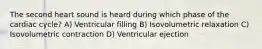 The second heart sound is heard during which phase of the cardiac cycle? A) Ventricular filling B) Isovolumetric relaxation C) Isovolumetric contraction D) Ventricular ejection