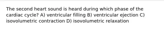 The second heart sound is heard during which phase of the cardiac cycle? A) ventricular filling B) ventricular ejection C) isovolumetric contraction D) isovolumetric relaxation