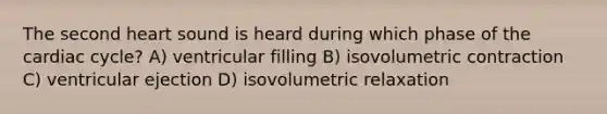 The second heart sound is heard during which phase of the cardiac cycle? A) ventricular filling B) isovolumetric contraction C) ventricular ejection D) isovolumetric relaxation