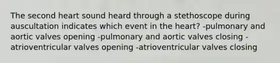 The second heart sound heard through a stethoscope during auscultation indicates which event in the heart? -pulmonary and aortic valves opening -pulmonary and aortic valves closing -atrioventricular valves opening -atrioventricular valves closing