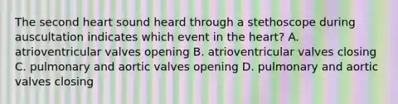 The second heart sound heard through a stethoscope during auscultation indicates which event in the heart? A. atrioventricular valves opening B. atrioventricular valves closing C. pulmonary and aortic valves opening D. pulmonary and aortic valves closing