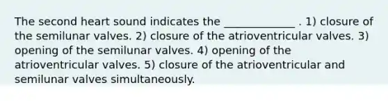 The second heart sound indicates the _____________ . 1) closure of the semilunar valves. 2) closure of the atrioventricular valves. 3) opening of the semilunar valves. 4) opening of the atrioventricular valves. 5) closure of the atrioventricular and semilunar valves simultaneously.