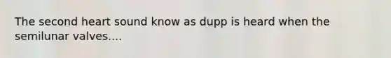 The second heart sound know as dupp is heard when the semilunar valves....