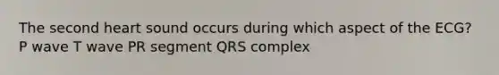 The second heart sound occurs during which aspect of the ECG? P wave T wave PR segment QRS complex