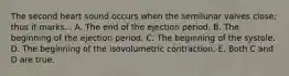 The second heart sound occurs when the semilunar valves close; thus it marks... A. The end of the ejection period. B. The beginning of the ejection period. C. The beginning of the systole. D. The beginning of the isovolumetric contraction. E. Both C and D are true.