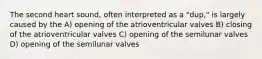 The second heart sound, often interpreted as a "dup," is largely caused by the A) opening of the atrioventricular valves B) closing of the atrioventricular valves C) opening of the semilunar valves D) opening of the semilunar valves