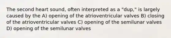 The second heart sound, often interpreted as a "dup," is largely caused by the A) opening of the atrioventricular valves B) closing of the atrioventricular valves C) opening of the semilunar valves D) opening of the semilunar valves