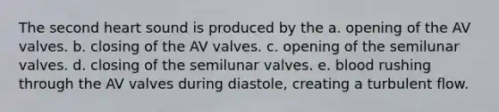 The second heart sound is produced by the a. opening of the AV valves. b. closing of the AV valves. c. opening of the semilunar valves. d. closing of the semilunar valves. e. blood rushing through the AV valves during diastole, creating a turbulent flow.