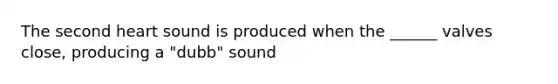 The second heart sound is produced when the ______ valves close, producing a "dubb" sound