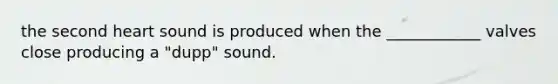 the second heart sound is produced when the ____________ valves close producing a "dupp" sound.