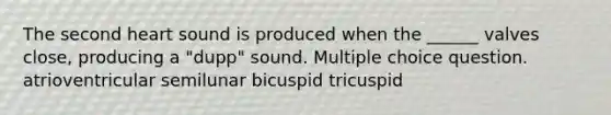 The second heart sound is produced when the ______ valves close, producing a "dupp" sound. Multiple choice question. atrioventricular semilunar bicuspid tricuspid