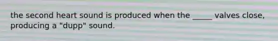 the second heart sound is produced when the _____ valves close, producing a "dupp" sound.