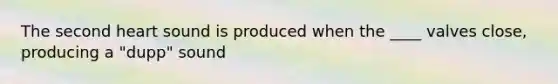 The second heart sound is produced when the ____ valves close, producing a "dupp" sound