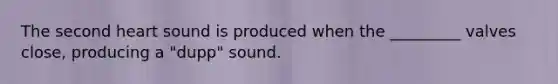 The second heart sound is produced when the _________ valves close, producing a "dupp" sound.