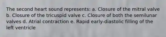 The second heart sound represents: a. Closure of the mitral valve b. Closure of the tricuspid valve c. Closure of both the semilunar valves d. Atrial contraction e. Rapid early-diastolic filling of the left ventricle