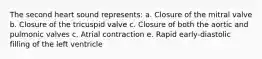 The second heart sound represents: a. Closure of the mitral valve b. Closure of the tricuspid valve c. Closure of both the aortic and pulmonic valves c. Atrial contraction e. Rapid early-diastolic filling of the left ventricle