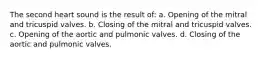 The second heart sound is the result of: a. Opening of the mitral and tricuspid valves. b. Closing of the mitral and tricuspid valves. c. Opening of the aortic and pulmonic valves. d. Closing of the aortic and pulmonic valves.