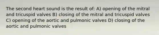 The second heart sound is the result of: A) opening of the mitral and tricuspid valves B) closing of the mitral and tricuspid valves C) opening of the aortic and pulmonic valves D) closing of the aortic and pulmonic valves