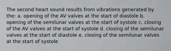 The second heart sound results from vibrations generated by the: a. opening of the AV valves at the start of diastole b. opening of the semilunar valves at the start of systole c. closing of the AV valves at the start of systole d. closing of the semilunar valves at the start of diastole e. closing of the semilunar valves at the start of systole