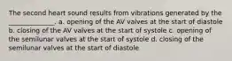 The second heart sound results from vibrations generated by the ______________. a. opening of the AV valves at the start of diastole b. closing of the AV valves at the start of systole c. opening of the semilunar valves at the start of systole d. closing of the semilunar valves at the start of diastole