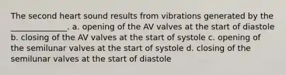 The second heart sound results from vibrations generated by the ______________. a. opening of the AV valves at the start of diastole b. closing of the AV valves at the start of systole c. opening of the semilunar valves at the start of systole d. closing of the semilunar valves at the start of diastole