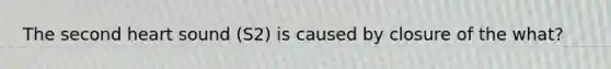 The second heart sound (S2) is caused by closure of the what?