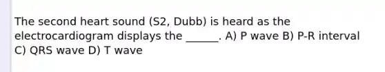 The second heart sound (S2, Dubb) is heard as the electrocardiogram displays the ______. A) P wave B) P-R interval C) QRS wave D) T wave