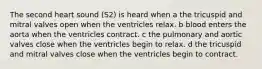 The second heart sound (S2) is heard when a the tricuspid and mitral valves open when the ventricles relax. b blood enters the aorta when the ventricles contract. c the pulmonary and aortic valves close when the ventricles begin to relax. d the tricuspid and mitral valves close when the ventricles begin to contract.