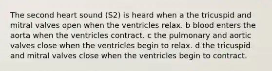 The second heart sound (S2) is heard when a the tricuspid and mitral valves open when the ventricles relax. b blood enters the aorta when the ventricles contract. c the pulmonary and aortic valves close when the ventricles begin to relax. d the tricuspid and mitral valves close when the ventricles begin to contract.