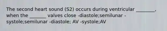 The second heart sound (S2) occurs during ventricular ________, when the _______ valves close -diastole;semilunar -systole;semilunar -diastole; AV -systole;AV