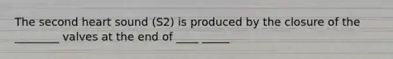 The second heart sound (S2) is produced by the closure of the ________ valves at the end of ____ _____