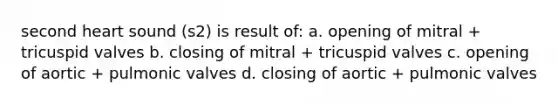 second heart sound (s2) is result of: a. opening of mitral + tricuspid valves b. closing of mitral + tricuspid valves c. opening of aortic + pulmonic valves d. closing of aortic + pulmonic valves