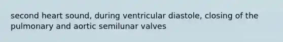 second heart sound, during ventricular diastole, closing of the pulmonary and aortic semilunar valves