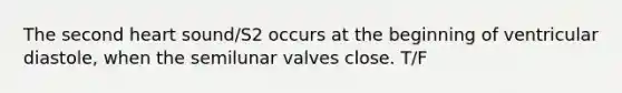 The second heart sound/S2 occurs at the beginning of ventricular diastole, when the semilunar valves close. T/F