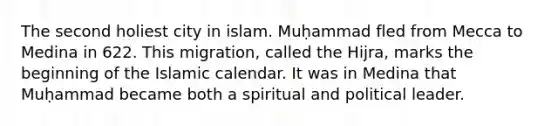 The second holiest city in islam. Muḥammad fled from Mecca to Medina in 622. This migration, called the Hijra, marks the beginning of the Islamic calendar. It was in Medina that Muḥammad became both a spiritual and political leader.