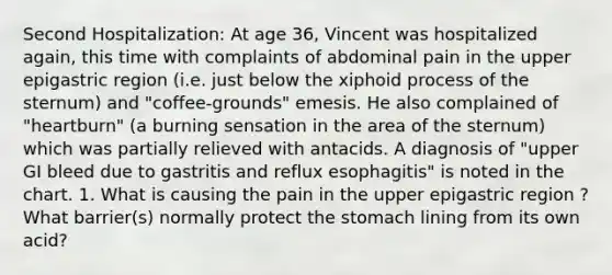 Second Hospitalization: At age 36, Vincent was hospitalized again, this time with complaints of abdominal pain in the upper epigastric region (i.e. just below the xiphoid process of the sternum) and "coffee-grounds" emesis. He also complained of "heartburn" (a burning sensation in the area of the sternum) which was partially relieved with antacids. A diagnosis of "upper GI bleed due to gastritis and reflux esophagitis" is noted in the chart. 1. What is causing the pain in the upper epigastric region ? What barrier(s) normally protect the stomach lining from its own acid?