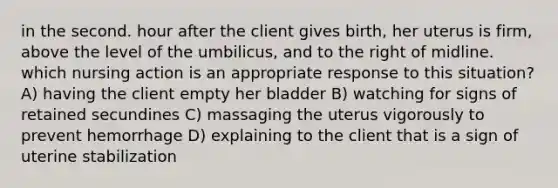 in the second. hour after the client gives birth, her uterus is firm, above the level of the umbilicus, and to the right of midline. which nursing action is an appropriate response to this situation? A) having the client empty her bladder B) watching for signs of retained secundines C) massaging the uterus vigorously to prevent hemorrhage D) explaining to the client that is a sign of uterine stabilization