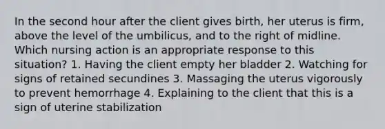 In the second hour after the client gives birth, her uterus is firm, above the level of the umbilicus, and to the right of midline. Which nursing action is an appropriate response to this situation? 1. Having the client empty her bladder 2. Watching for signs of retained secundines 3. Massaging the uterus vigorously to prevent hemorrhage 4. Explaining to the client that this is a sign of uterine stabilization